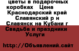 цветы в подарочных коробках › Цена ­ 500 - Краснодарский край, Славянский р-н, Славянск-на-Кубани г. Свадьба и праздники » Услуги   